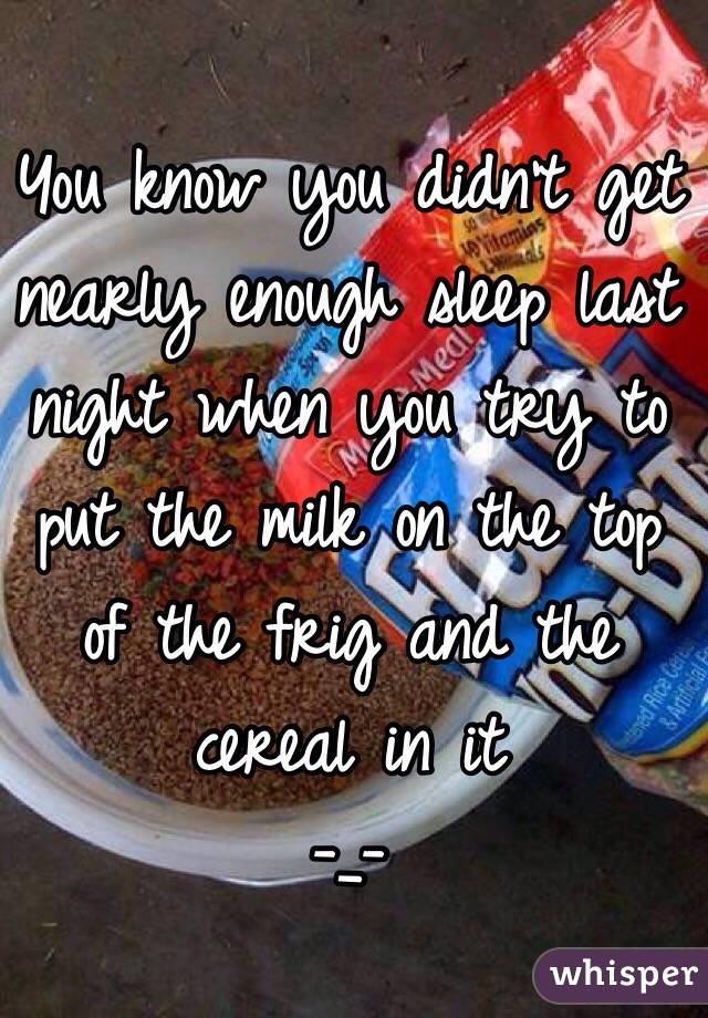 You know you didn't get nearly enough sleep last night when you try to put the milk on the top of the frig and the cereal in it
-_-