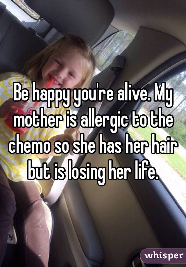 Be happy you're alive. My mother is allergic to the chemo so she has her hair but is losing her life. 