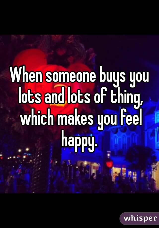 When someone buys you lots and lots of thing, which makes you feel happy. 