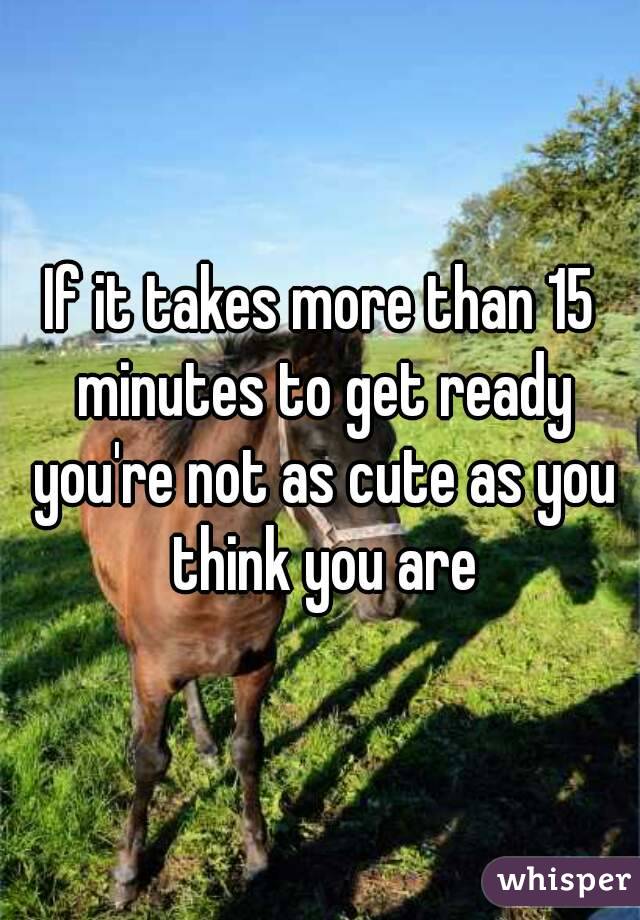 If it takes more than 15 minutes to get ready you're not as cute as you think you are