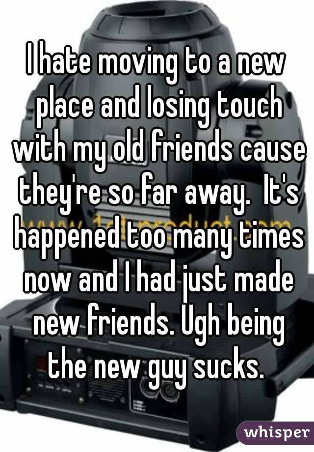 I hate moving to a new place and losing touch with my old friends cause they're so far away.  It's happened too many times now and I had just made new friends. Ugh being the new guy sucks. 