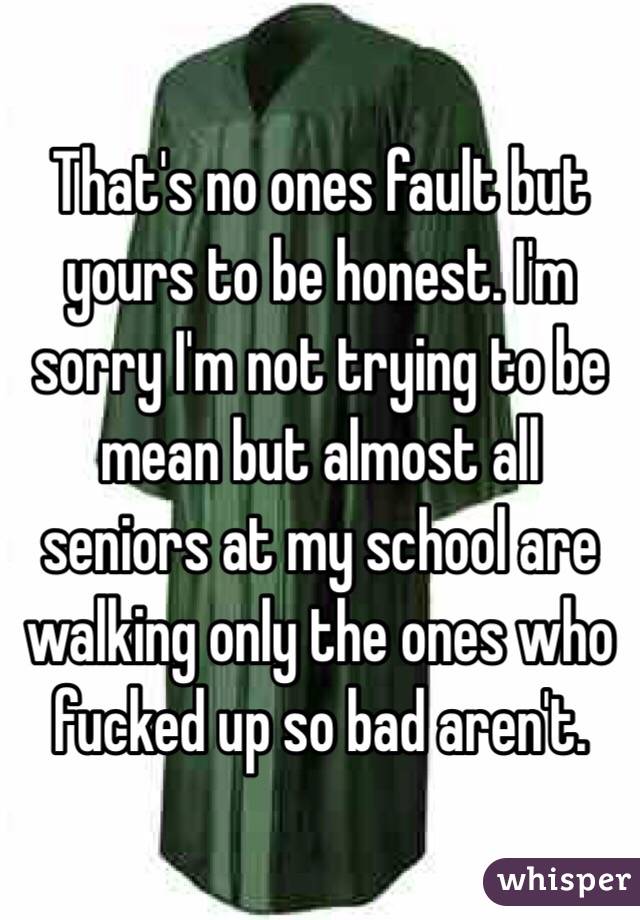 That's no ones fault but yours to be honest. I'm sorry I'm not trying to be mean but almost all seniors at my school are walking only the ones who fucked up so bad aren't. 