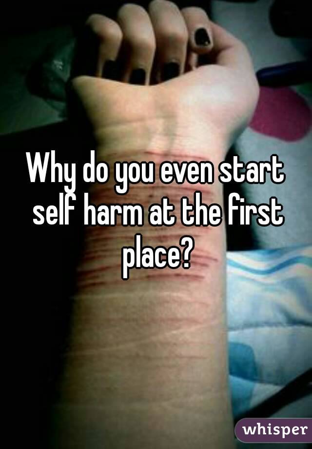 Why do you even start self harm at the first place?