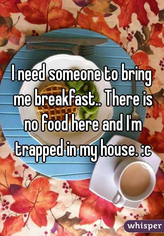 I need someone to bring me breakfast.. There is no food here and I'm trapped in my house. :c