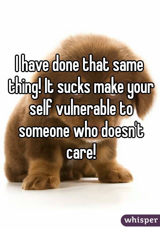 I have done that same thing! It sucks make your self vulnerable to someone who doesn't care!