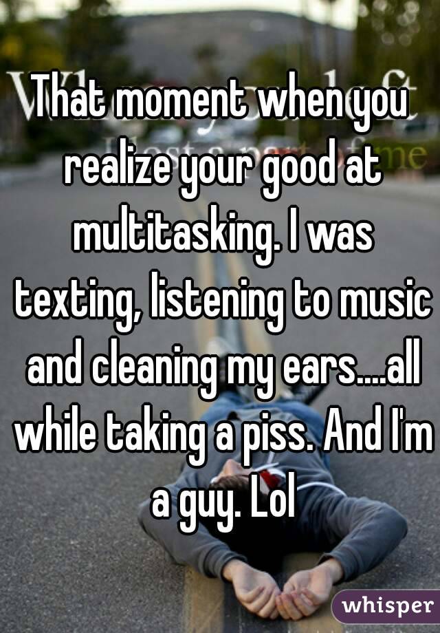 That moment when you realize your good at multitasking. I was texting, listening to music and cleaning my ears....all while taking a piss. And I'm a guy. Lol