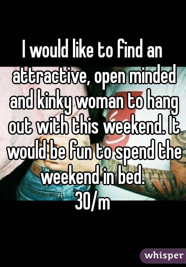 I would like to find an attractive, open minded and kinky woman to hang out with this weekend. It would be fun to spend the weekend in bed. 
30/m