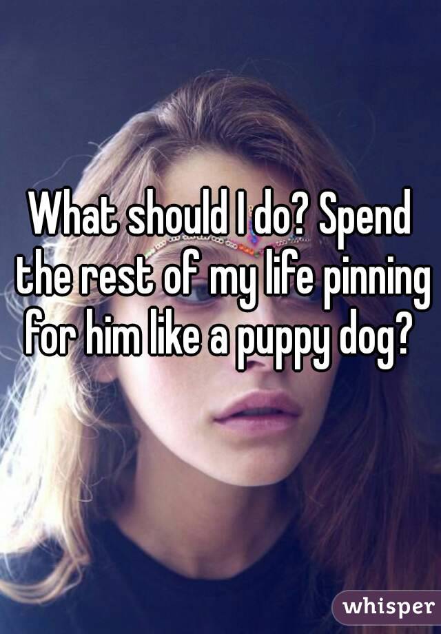 What should I do? Spend the rest of my life pinning for him like a puppy dog? 