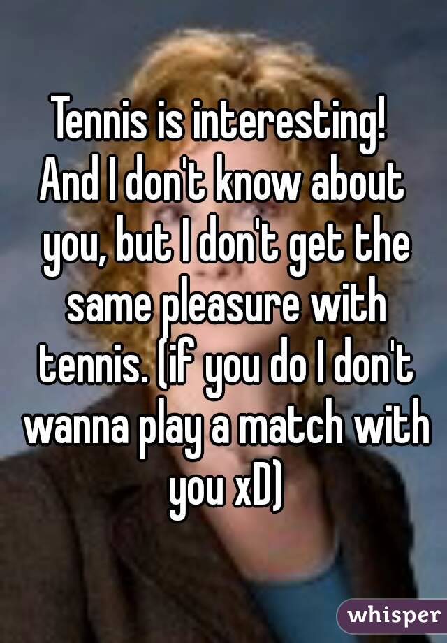 Tennis is interesting! 
And I don't know about you, but I don't get the same pleasure with tennis. (if you do I don't wanna play a match with you xD)