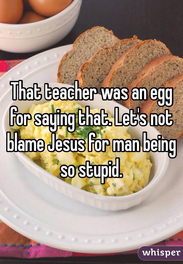That teacher was an egg for saying that. Let's not blame Jesus for man being so stupid.