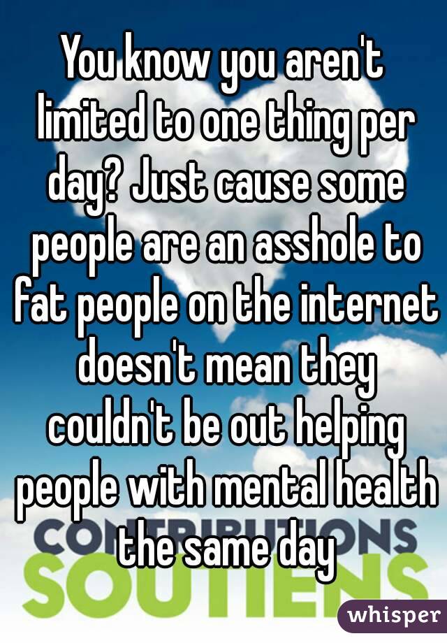 You know you aren't limited to one thing per day? Just cause some people are an asshole to fat people on the internet doesn't mean they couldn't be out helping people with mental health the same day