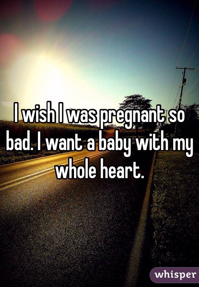 I wish I was pregnant so bad. I want a baby with my whole heart.