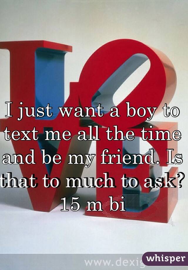 I just want a boy to text me all the time and be my friend. Is that to much to ask? 15 m bi