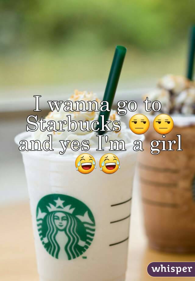 I wanna go to Starbucks 😒😒 and yes I'm a girl 😂😂 