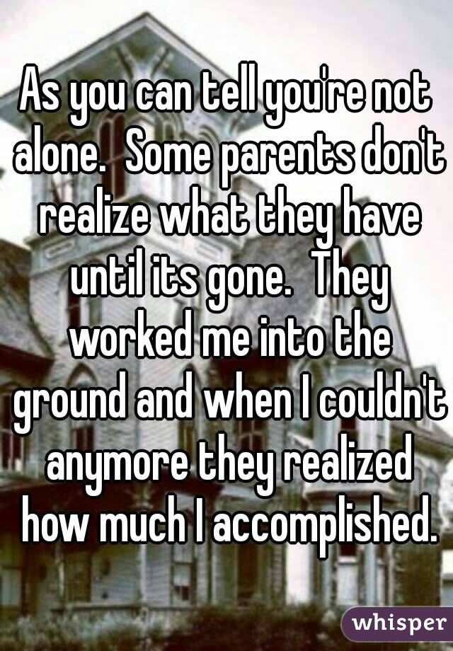 As you can tell you're not alone.  Some parents don't realize what they have until its gone.  They worked me into the ground and when I couldn't anymore they realized how much I accomplished.