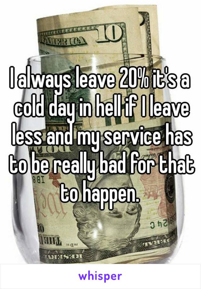 I always leave 20% it's a cold day in hell if I leave less and my service has to be really bad for that to happen. 