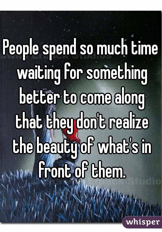 People spend so much time waiting for something better to come along that they don't realize the beauty of what's in front of them.

