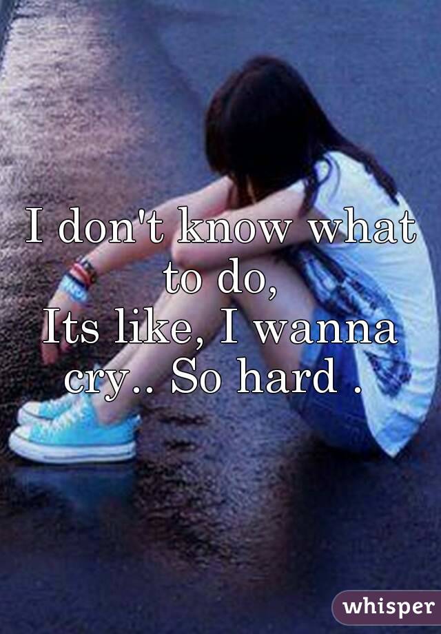 I don't know what to do, 
Its like, I wanna cry.. So hard .  