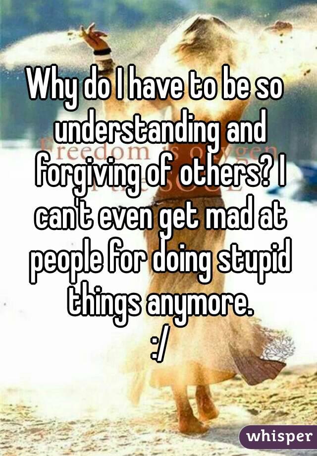 Why do I have to be so  understanding and forgiving of others? I can't even get mad at people for doing stupid things anymore.
 :/