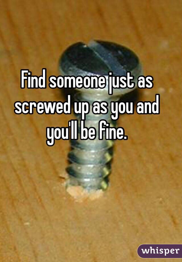 Find someone just as screwed up as you and you'll be fine.