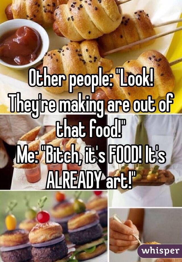 Other people: "Look! They're making are out of that food!" 
Me: "Bitch, it's FOOD! It's ALREADY art!"