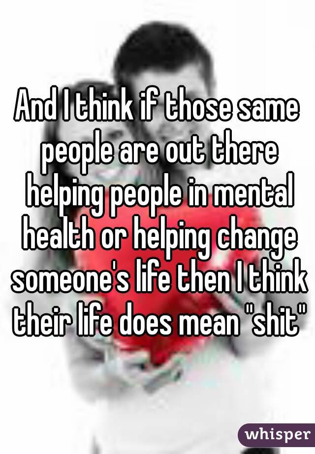 And I think if those same people are out there helping people in mental health or helping change someone's life then I think their life does mean "shit"