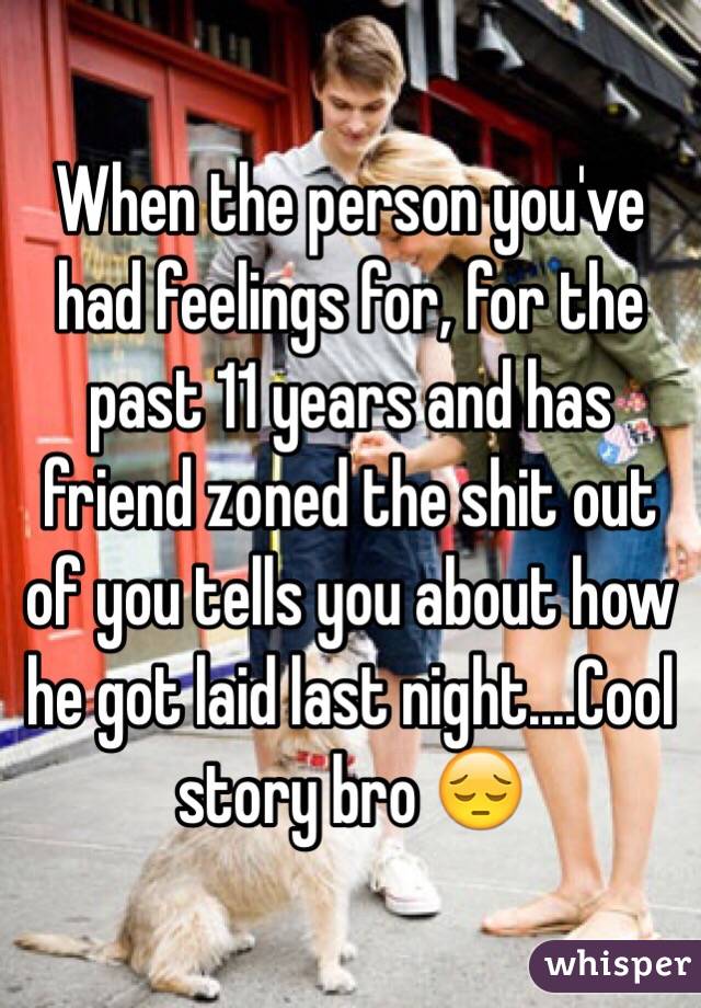 When the person you've had feelings for, for the past 11 years and has friend zoned the shit out of you tells you about how he got laid last night....Cool story bro 😔