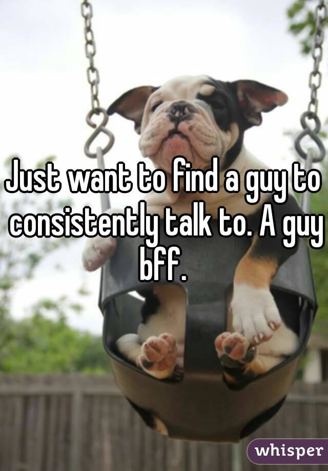 Just want to find a guy to consistently talk to. A guy bff. 