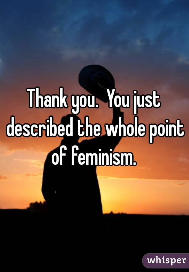 Thank you.  You just described the whole point of feminism. 