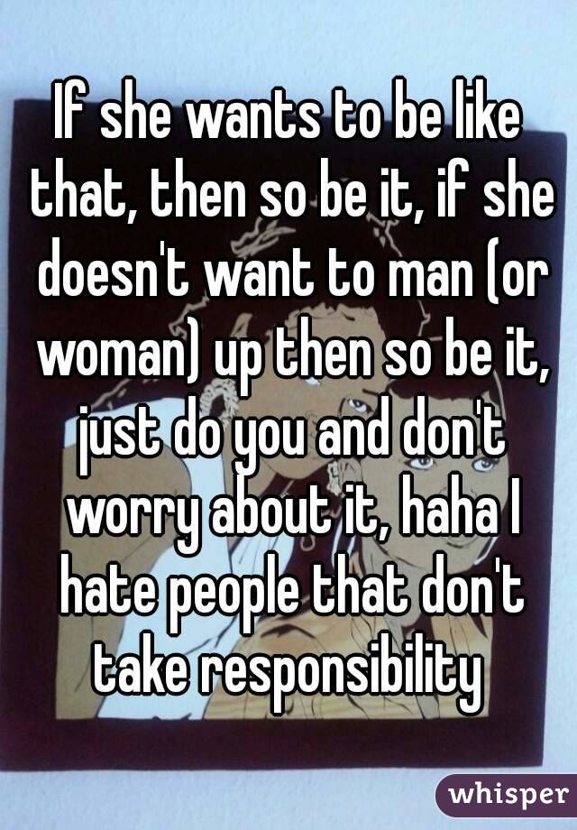 If she wants to be like that, then so be it, if she doesn't want to man (or woman) up then so be it, just do you and don't worry about it, haha I hate people that don't take responsibility 