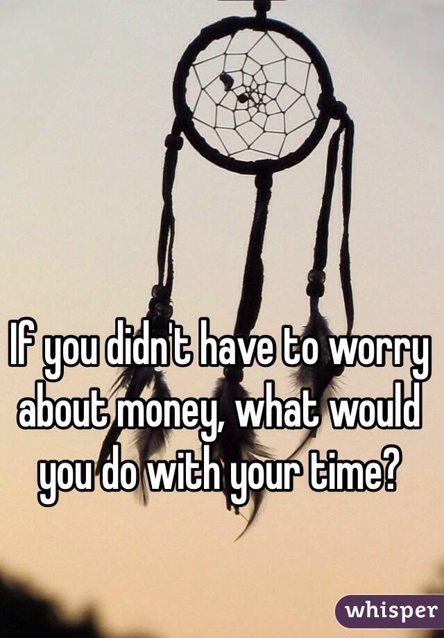 If you didn't have to worry about money, what would you do with your time? 