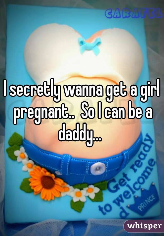 I secretly wanna get a girl pregnant..  So I can be a daddy...  