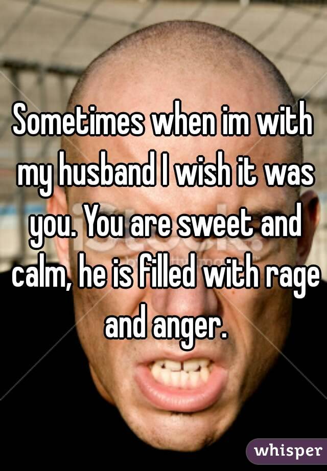 Sometimes when im with my husband I wish it was you. You are sweet and calm, he is filled with rage and anger.