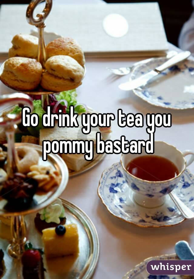 Go drink your tea you pommy bastard