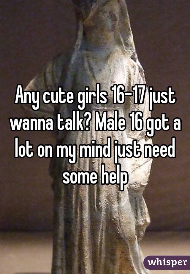 Any cute girls 16-17 just wanna talk? Male 16 got a lot on my mind just need some help