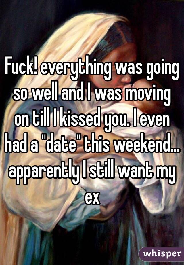 Fuck! everything was going so well and I was moving on till I kissed you. I even had a "date" this weekend... apparently I still want my ex 