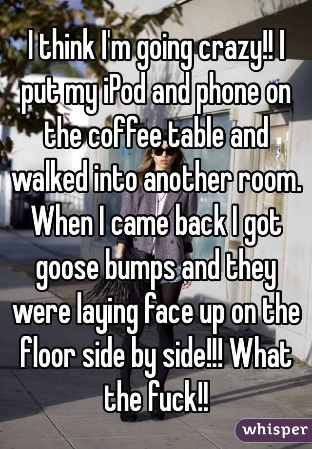 I think I'm going crazy!! I put my iPod and phone on the coffee table and walked into another room. When I came back I got goose bumps and they were laying face up on the floor side by side!!! What the fuck!!