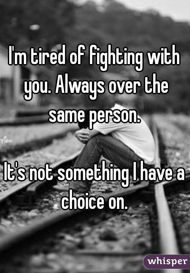 I'm tired of fighting with you. Always over the same person. 

It's not something I have a choice on. 