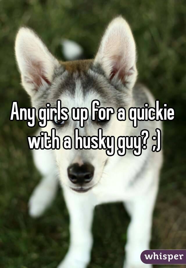Any girls up for a quickie with a husky guy? ;)