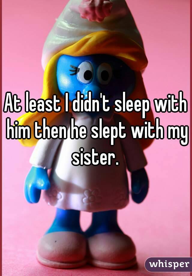 At least I didn't sleep with him then he slept with my sister. 