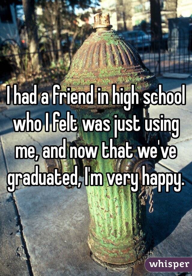 I had a friend in high school who I felt was just using me, and now that we've graduated, I'm very happy.