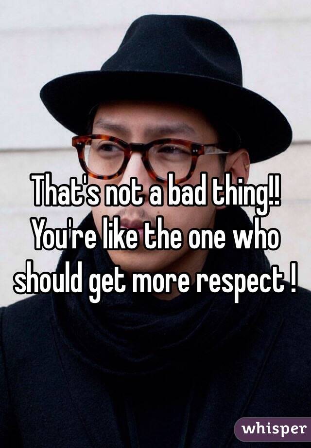 That's not a bad thing!! You're like the one who should get more respect !