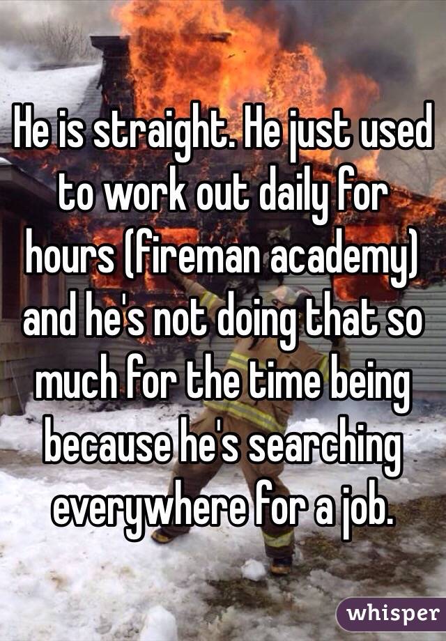 He is straight. He just used to work out daily for hours (fireman academy) and he's not doing that so much for the time being because he's searching everywhere for a job.