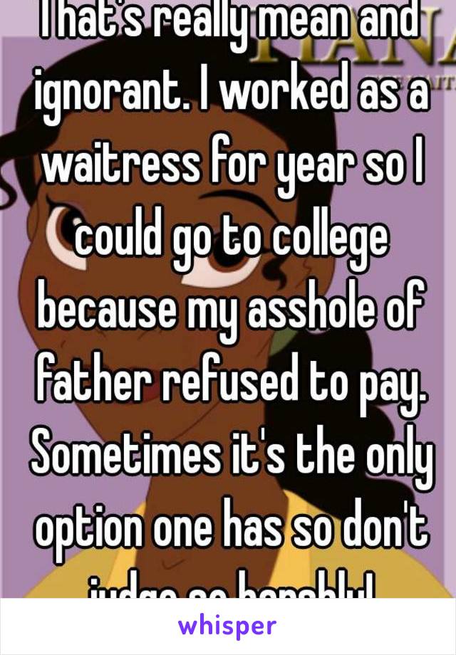 That's really mean and ignorant. I worked as a waitress for year so I could go to college because my asshole of father refused to pay. Sometimes it's the only option one has so don't judge so harshly!