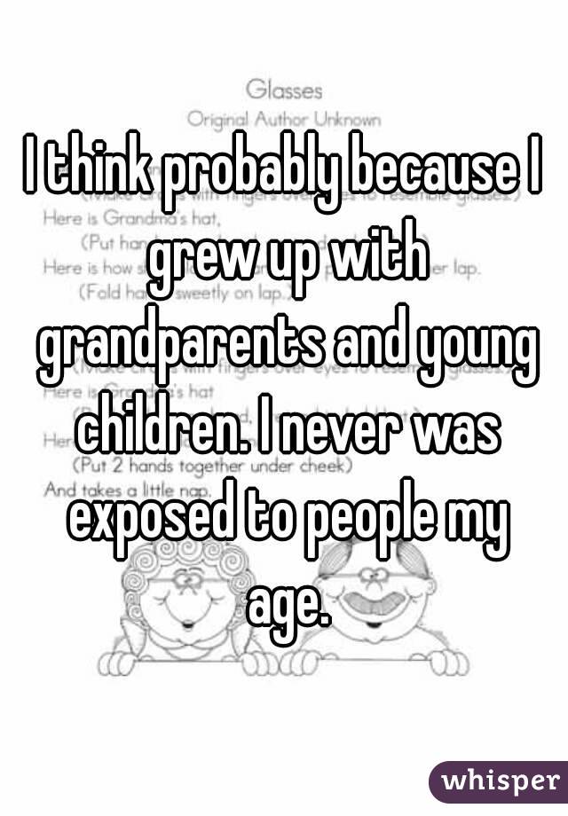 I think probably because I grew up with grandparents and young children. I never was exposed to people my age.
