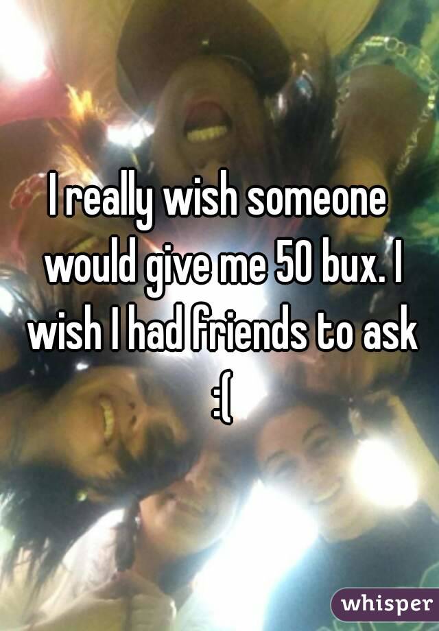 I really wish someone would give me 50 bux. I wish I had friends to ask :(