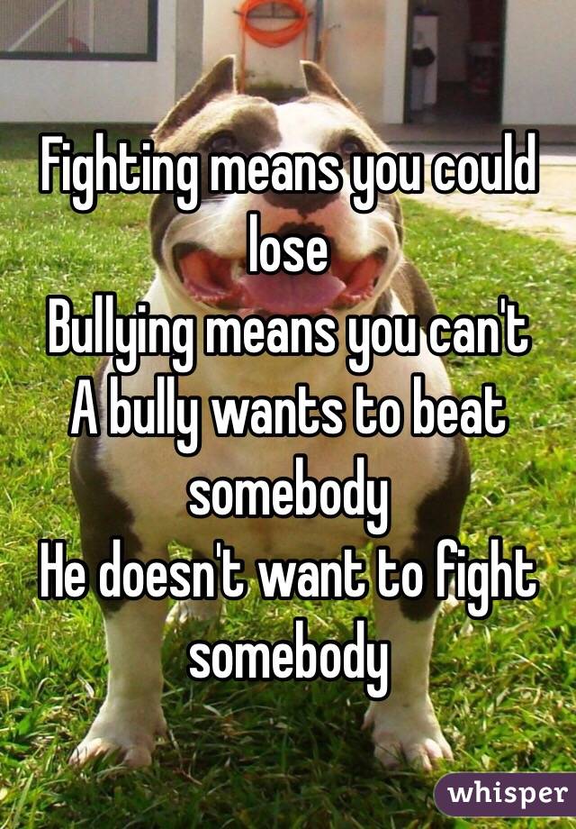 Fighting means you could lose
Bullying means you can't
A bully wants to beat somebody 
He doesn't want to fight 
somebody 