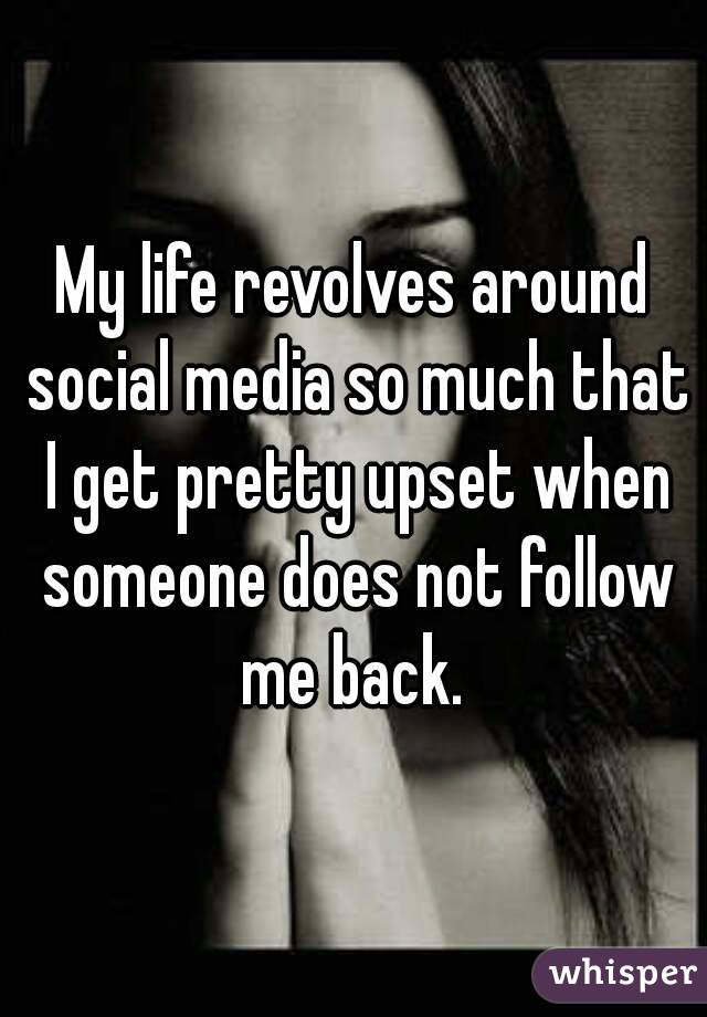 My life revolves around social media so much that I get pretty upset when someone does not follow me back. 
