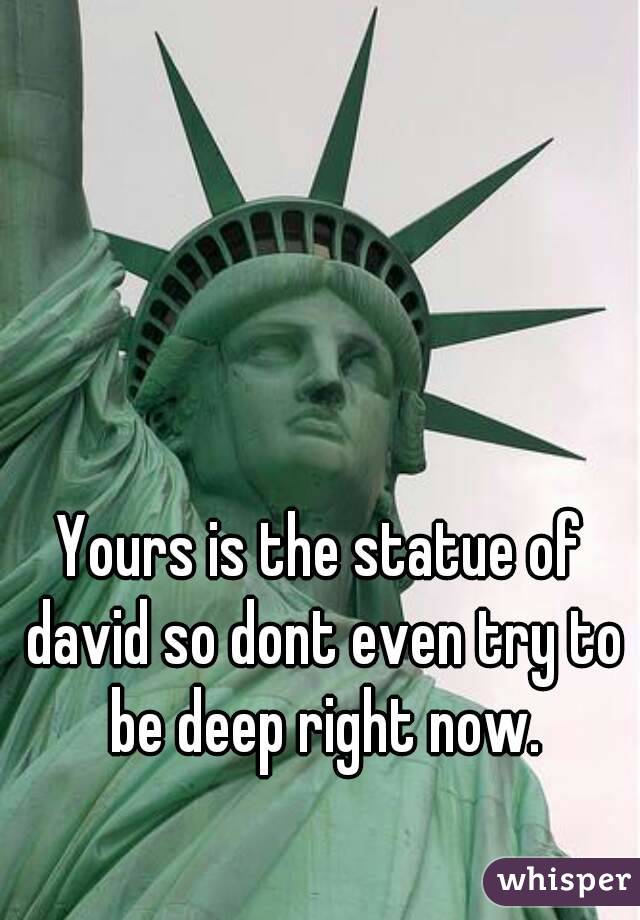 Yours is the statue of david so dont even try to be deep right now.