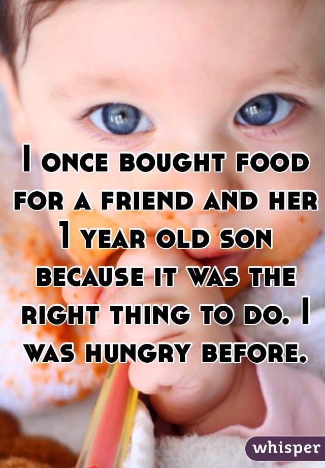 I once bought food for a friend and her 1 year old son because it was the right thing to do. I was hungry before.